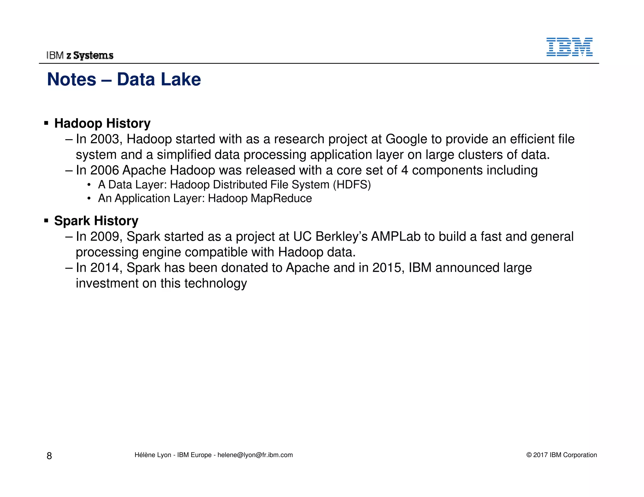 © 2017 IBM Corporation
Hadoop History
– In 2003, Hadoop started with as a research project at Google to provide an efficient file
system and a simplified data processing application layer on large clusters of data.
– In 2006 Apache Hadoop was released with a core set of 4 components including
• A Data Layer: Hadoop Distributed File System (HDFS)
• An Application Layer: Hadoop MapReduce
Spark History
– In 2009, Spark started as a project at UC Berkley’s AMPLab to build a fast and general
processing engine compatible with Hadoop data.
– In 2014, Spark has been donated to Apache and in 2015, IBM announced large
investment on this technology
Notes – Data Lake
8 Hélène Lyon - IBM Europe - helene@lyon@fr.ibm.com
 