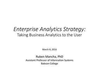 Enterprise Analytics Strategy:
Taking Business Analytics to the User
Ruben Mancha, PhD
Assistant Professor of Information Systems
Babson College
March 8, 2016
 