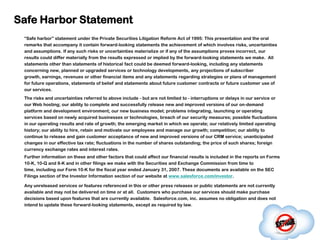 Safe Harbor Statement
 “Safe harbor” statement under the Private Securities Litigation Reform Act of 1995: This presentation and the oral
 remarks that accompany it contain forward-looking statements the achievement of which involves risks, uncertainties
 and assumptions. If any such risks or uncertainties materialize or if any of the assumptions proves incorrect, our
 results could differ materially from the results expressed or implied by the forward-looking statements we make. All
 statements other than statements of historical fact could be deemed forward-looking, including any statements
 concerning new, planned or upgraded services or technology developments, any projections of subscriber
 growth, earnings, revenues or other financial items and any statements regarding strategies or plans of management
 for future operations, statements of belief and statements about future customer contracts or future customer use of
 our services.
 The risks and uncertainties referred to above include - but are not limited to - interruptions or delays in our service or
 our Web hosting; our ability to complete and successfully release new and improved versions of our on-demand
 platform and development environment; our new business model; problems integrating, launching or operating
 services based on newly acquired businesses or technologies, breach of our security measures; possible fluctuations
 in our operating results and rate of growth; the emerging market in which we operate; our relatively limited operating
 history; our ability to hire, retain and motivate our employees and manage our growth; competition; our ability to
 continue to release and gain customer acceptance of new and improved versions of our CRM service; unanticipated
 changes in our effective tax rate; fluctuations in the number of shares outstanding; the price of such shares; foreign
 currency exchange rates and interest rates.
 Further information on these and other factors that could affect our financial results is included in the reports on Forms
 10-K, 10-Q and 8-K and in other filings we make with the Securities and Exchange Commission from time to
 time, including our Form 10-K for the fiscal year ended January 31, 2007. These documents are available on the SEC
 Filings section of the Investor Information section of our website at www.salesforce.com/investor.

 Any unreleased services or features referenced in this or other press releases or public statements are not currently
 available and may not be delivered on time or at all. Customers who purchase our services should make purchase
 decisions based upon features that are currently available. Salesforce.com, inc. assumes no obligation and does not
 intend to update these forward-looking statements, except as required by law.
 