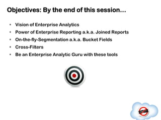 Objectives: By the end of this session…

 Vision of Enterprise Analytics
 Power of Enterprise Reporting a.k.a. Joined Reports
 On-the-fly-Segmentation a.k.a. Bucket Fields
 Cross-Filters
 Be an Enterprise Analytic Guru with these tools
 