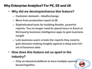 Why Enterprise Analytics? For PE, EE and UE
   Why did we develop/enhance this feature?
     – Customer demand – IdeaExchange
     – Move from production report to BI
     – Sophisticated tools for building flexible, powerful
       reports. You no longer need to spend hours in Excel or
       third-party business intelligence apps to gain business
       insight
     – Lets business users create the reports they need to
       gain decision-making insights against a deep and rich
       set of business data
   How does this feature set us apart in the
    industry?
     – Only on-demand platform to have multiple queries
       bound together.
 