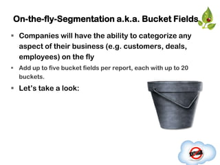 On-the-fly-Segmentation a.k.a. Bucket Fields
 Companies will have the ability to categorize any
  aspect of their business (e.g. customers, deals,
  employees) on the fly
 Add up to five bucket fields per report, each with up to 20
  buckets.
 Let‟s take a look:
 