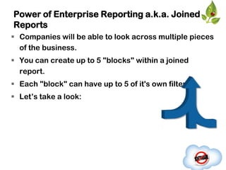 Power of Enterprise Reporting a.k.a. Joined
Reports
 Companies will be able to look across multiple pieces
  of the business.
 You can create up to 5 "blocks" within a joined
  report.
 Each "block" can have up to 5 of it's own filters.
 Let‟s take a look:
 