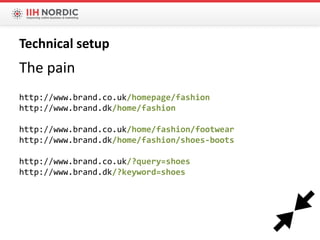 The pain
http://www.brand.co.uk/homepage/fashion
http://www.brand.dk/home/fashion
http://www.brand.co.uk/home/fashion/footwear
http://www.brand.dk/home/fashion/shoes-boots
http://www.brand.co.uk/?query=shoes
http://www.brand.dk/?keyword=shoes
Technical setup
 