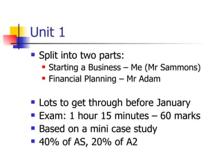 Unit 1 <ul><li>Split into two parts: </li></ul><ul><ul><li>Starting a Business – Me (Mr Sammons) </li></ul></ul><ul><ul><l...