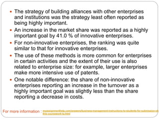  The strategy of building alliances with other enterprises
and institutions was the strategy least often reported as
being highly important.
 An increase in the market share was reported as a highly
important goal by 41.0 % of innovative enterprises.
 For non-innovative enterprises, the ranking was quite
similar to that for innovative enterprises.
 The use of these methods is more common for enterprises
in certain activities and the extent of their use is also
related to enterprise size: for example, larger enterprises
make more intensive use of patents.
 One notable difference: the share of non-innovative
enterprises reporting an increase in the turnover as a
highly important goal was slightly less than the share
reporting a decrease in costs.
For more information : myassignmenthelp.com/answers/business-management-instructions-to-students-for-submission-of-
this-coursework-ta.html
 