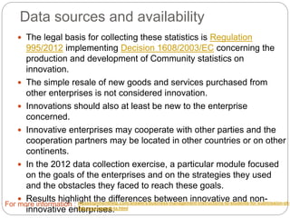 Data sources and availability
 The legal basis for collecting these statistics is Regulation
995/2012 implementing Decision 1608/2003/EC concerning the
production and development of Community statistics on innovation.
 The simple resale of new goods and services purchased from other
enterprises is not considered innovation.
 Innovations should also at least be new to the enterprise concerned.
 Innovative enterprises may cooperate with other parties and the
cooperation partners may be located in other countries or on other
continents.
 In the 2012 data collection exercise, a particular module focused on the
goals of the enterprises and on the strategies they used and the
obstacles they faced to reach these goals.
 Results highlight the differences between innovative and non-innovative
enterprises.
For more information : myassignmenthelp.com/answers/business-management-instructions-to-students-for-submission-of-
this-coursework-ta.html
 
