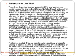  Scenario : Three Over Seven
Three Over Seven is a start-up founded in 2014 by a team of four entrepreneurs;
Tim Brown, Earl Stewart, Nicholas Crouch and Jonathan Spanos. The firm is
headquartered in New Zealand and the UK. Tim Brown, an ex-professional
football player recognised the opportunity for sports shoes made from natural,
biodegradable fibres which would minimise the sweating and odour associated
with traditional sports shoes. Three Over Seven has developed the technology
that will enable the firm to produce the world's first custom made woollen sports
shoes. By using a patent pending process, the firm has been able to convert wool
into a proprietary material, Fitwool, which can be used to manufacture footwear.
The team is aiming at using 3D printing technology coupled with a mobile phone
App (which customers will use to provide their sizing details) to provide their
customised footwear range. They intend to set up their first digital shoe factory in
London. In recognition of the uniqueness, innovativeness and international appeal
of their idea the team has been awarded a 12 month placement on the UKTI
Sirius programme. To date the firm has raised US30000 (approximately £17000)
through their crowd funding campaign on Kick-starter.
The team is excited. They are keen to explore additional avenues for funding. In
addition the firm is interested in gaining an understanding of the international
opportunities which are available for their firm. Tim Brown has been referred to
your consultancy firm by his advisors at the UKTI Sirius accelerator hub. He has
asked you to provide a report which provides a clear outline of the international
and funding opportunities available to the firm. Your report will need to follow the
guidance outlined under the Particular instructions to students section.
For more information : myassignmenthelp.com/answers/business-management-instructions-to-students-for-submission-of-
this-coursework-ta.html
 