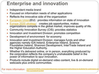 Enterprise and innovation
 Independent media brand
 Focused on information needs of other applications
 Reflects the innovative side of the organization
 European Union(EU) : provides information on state of innovation
 Europe 2020 strategy: creates job opportunities, makes
organizations compete in the global market, improves quality of life.
 Community Innovation Survey (CIS): provides statistics
 Innovation and Investment Division: promotes competition
 Development of environment for economy
 Innovation and Investment Division: manages funds and other
agencies namely IDA Ireland, Enterprise Ireland, Science
Foundation Ireland, Shannon Development, InterTrade Ireland and
the Higher Education Authority.
 Whether it's delivered online, or in person, everything produced by
the corporation reflects the company's unshakeable belief in the
power of information to spur innovation.
 Products include digital on-demand video content, live & on-demand
webcasts plus online communities.
For more information : myassignmenthelp.com/answers/business-management-instructions-to-students-for-submission-of-
this-coursework-ta.html
 