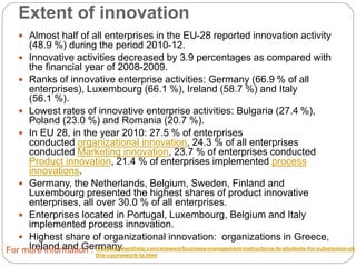 Extent of innovation
 Almost half of all enterprises in the EU-28 reported innovation activity (48.9 %)
during the period 2010-12.
 Innovative activities decreased by 3.9 percentages as compared with the financial
year of 2008-2009.
 Ranks of innovative enterprise activities: Germany (66.9 % of all enterprises),
Luxembourg (66.1 %), Ireland (58.7 %) and Italy (56.1 %).
 Lowest rates of innovative enterprise activities: Bulgaria (27.4 %), Poland
(23.0 %) and Romania (20.7 %).
 In EU 28, in the year 2010: 27.5 % of enterprises conducted organizational
innovation, 24.3 % of all enterprises conducted Marketing innovation, 23.7 % of
enterprises conducted Product innovation, 21.4 % of enterprises
implemented process innovations.
 Germany, the Netherlands, Belgium, Sweden, Finland and Luxembourg presented
the highest shares of product innovative enterprises, all over 30.0 % of all
enterprises.
 Enterprises located in Portugal, Luxembourg, Belgium and Italy implemented
process innovation.
 Highest share of organizational innovation: organizations in Greece, Ireland and
Germany.For more information : myassignmenthelp.com/answers/business-management-instructions-to-students-for-submission-of-
this-coursework-ta.html
 