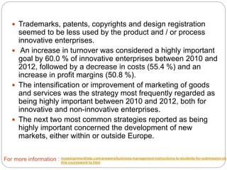  Trademarks, patents, copyrights and design registration
seemed to be less used by the product and / or process
innovative enterprises.
 An increase in turnover was considered a highly important
goal by 60.0 % of innovative enterprises between 2010 and
2012, followed by a decrease in costs (55.4 %) and an
increase in profit margins (50.8 %).
 The intensification or improvement of marketing of goods
and services was the strategy most frequently regarded as
being highly important between 2010 and 2012, both for
innovative and non-innovative enterprises.
 The next two most common strategies reported as being
highly important concerned the development of new
markets, either within or outside Europe.
For more information : myassignmenthelp.com/answers/business-management-instructions-to-students-for-submission-of-
this-coursework-ta.html
 