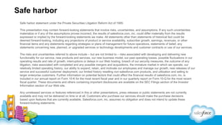 Safe harbor
Safe harbor statement under the Private Securities Litigation Reform Act of 1995:
This presentation may contain forward-looking statements that involve risks, uncertainties, and assumptions. If any such uncertainties
materialize or if any of the assumptions proves incorrect, the results of salesforce.com, inc. could differ materially from the results
expressed or implied by the forward-looking statements we make. All statements other than statements of historical fact could be
deemed forward-looking, including any projections of product or service availability, subscriber growth, earnings, revenues, or other
financial items and any statements regarding strategies or plans of management for future operations, statements of belief, any
statements concerning new, planned, or upgraded services or technology developments and customer contracts or use of our services.
The risks and uncertainties referred to above include – but are not limited to – risks associated with developing and delivering new
functionality for our service, new products and services, our new business model, our past operating losses, possible fluctuations in our
operating results and rate of growth, interruptions or delays in our Web hosting, breach of our security measures, the outcome of any
litigation, risks associated with completed and any possible mergers and acquisitions, the immature market in which we operate, our
relatively limited operating history, our ability to expand, retain, and motivate our employees and manage our growth, new releases of our
service and successful customer deployment, our limited history reselling non-salesforce.com products, and utilization and selling to
larger enterprise customers. Further information on potential factors that could affect the financial results of salesforce.com, inc. is
included in our annual report on Form 10-K for the most recent fiscal year and in our quarterly report on Form 10-Q for the most recent
fiscal quarter. These documents and others containing important disclosures are available on the SEC Filings section of the Investor
Information section of our Web site.
Any unreleased services or features referenced in this or other presentations, press releases or public statements are not currently
available and may not be delivered on time or at all. Customers who purchase our services should make the purchase decisions
based upon features that are currently available. Salesforce.com, inc. assumes no obligation and does not intend to update these
forward-looking statements.

 