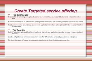 Create Targeted service offering
 The Challenges
One-size-fits-all is no longer an option. Customer and partners have choices and the barrier to switch is lower then
ever
Business services must be differentiated and targeted. Customer buy only what they need and whenever they need it.
Good user experience is mandatory. User expects application interactions to be optimized for the device and platform
of their choice.
 The Solution
Build APIs that are optimized for different platforms, channels and application types, but leverage the same backend
services
Use the API platform to control service delivery and offer differentiated services by service level and options
Monitor and analyze API usage to measure service adoption and identify business opportunities
 