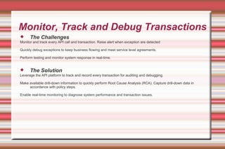 Monitor, Track and Debug Transactions
 The Challenges
Monitor and track every API call and transaction. Raise alert when exception are detected
Quickly debug exceptions to keep business flowing and meet service level agreements.
Perform testing and monitor system response in real-time.
 The Solution
Leverage the API platform to track and record every transaction for auditing and debugging.
Make available drill-down information to quickly perform Root Cause Analysis (RCA). Capture drill-down data in
accordance with policy steps.
Enable real-time monitoring to diagnose system performance and transaction issues.
 