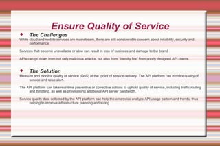 Ensure Quality of Service
 The Challenges
While cloud and mobile services are mainstream, there are still considerable concern about reliability, security and
performance.
Services that become unavailable or slow can result in loss of business and damage to the brand
APIs can go down from not only malicious attacks, but also from “friendly fire” from poorly designed API clients.
 The Solution
Measure and monitor quality of service (QoS) at the point of service delivery. The API platform can monitor quality of
service and raise alert.
The API platform can take real-time preventive or corrective actions to uphold quality of service, including traffic routing
and throttling, as well as provisioning additional API server bandwidth.
Service quality data collected by the API platform can help the enterprise analyze API usage pattern and trends, thus
helping to improve infrastructure planning and sizing.
 
