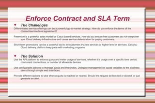 Enforce Contract and SLA Term
 The Challenges
Differentiated service offerings can be a powerful go-to-market strategy. How do you enforce the terms of the
contract/service level agreement?
Freemium is a powerful sales model for Cloud based services. How do you ensure free customers do not overpower
your Cloud delivery infrastructure and cause service deterioration for paying customers.
Short-term promotions can be a powerful tool to let customers try new services or higher level of services. Can you
Cloud delivery platform keep pace with marketing programs
 The Solution
Use the API platform to enforce quota and meter usage of services, whether it is usage over a specific time period,
concurrent connections, or number of allowable devices
Use configurable policies to manage quota and thresholds. Delegate management of quota variables to the business
users through simple web interfaces.
Provide different options to take when a quota is reached or neared. Should the request be blocked or slowed, or just
generate an alert.
 
