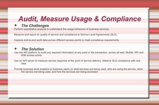 Audit, Measure Usage & Compliance
 The Challenges
Perform quantitative analysis to understand the usage behaviors of business services.
Measure and report on quality of service and compliance to Service Level Agreements (SLA).
Capture end-to-end audit data across different access points to meet compliance requirements.
 The Solution
Use the API platform to audit any required information at any point in the transaction, across all web, Mobile, API and
B2B access points.
Use an API server to measure service response at the point of service delivery. Attest to SLA compliance with real
data
Provide business level analytics to business users on what services are being used, who are using the service, when
the service are being used, and how the services are being accessed
 