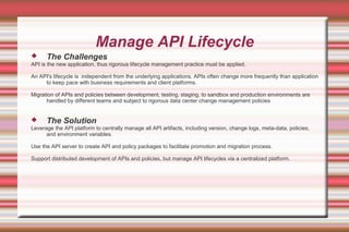 Manage API Lifecycle
 The Challenges
API is the new application, thus rigorous lifecycle management practice must be applied.
An API's lifecycle is independent from the underlying applications. APIs often change more frequently than application
to keep pace with business requirements and client platforms.
Migration of APIs and policies between development, testing, staging, to sandbox and production environments are
handled by different teams and subject to rigorous data center change management policies
 The Solution
Leverage the API platform to centrally manage all API artifacts, including version, change logs, meta-data, policies,
and environment variables.
Use the API server to create API and policy packages to facilitate promotion and migration process.
Support distributed development of APIs and policies, but manage API lifecycles via a centralized platform.
 