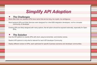Simplify API Adoption
 The Challenges
More often than not, backend APIs have name that are too long, too cryptic, too ambiguous.
Most backend APIs and Web Services were designed for a few B2B integration developers, not for a broader
community of developer
Existing APIs are likely designed with many options. Not all option should be exposed externally, especially for Open
APIs.
 The Solution
Use the API platform to rewrite APIs with short, easy-to-remember, and intuitive names.
Restrict API options to only what is relevant for each API developer Community.
Deploy different version of APIs, each optimized for specific business scenarios and developer communities.
 