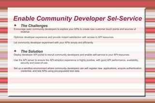 Enable Community Developer Sel-Service
 The Challenges
Encourage open community developers to explore your APIs to create new customer touch points and sources of
revenue
Optimize developer experience and provide instant satisfaction with access to API resources.
Let community developer experiment with your APIs simply and efficiently
 The Solution
Deploy developer API portal to recruit community developers and enable self-service to your API resources.
Use the API server to ensure the API adoption experience is highly positive, with good API performance, availability,
security and ease-of-use.
Set up a sandbox environment where community developers can self register new applications, acquire authentication
credential, and test APIs using pre-populated test data
 