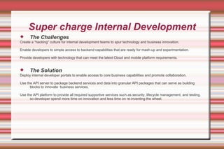Super charge Internal Development
 The Challenges
Create a “hacking” culture for internal development teams to spur technology and business innovation.
Enable developers to simple access to backend capabilities that are ready for mash-up and experimentation.
Provide developers with technology that can meet the latest Cloud and mobile platform requirements.
 The Solution
Deploy internal developer portals to enable access to core business capabilities and promote collaboration.
Use the API server to package backend services and data into granular API packages that can serve as building
blocks to innovate business services.
Use the API platform to provide all required supportive services such as security, lifecycle management, and testing,
so developer spend more time on innovation and less time on re-inventing the wheel.
 