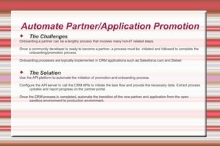 Automate Partner/Application Promotion
 The Challenges
Onboarding a partner can be a lengthy process that involves many non-IT related steps.
Once a community developer is ready to become a partner, a process must be initiated and followed to complete the
onboarding/promotion process.
Onboarding processes are typically implemented in CRM applications such as Salesforce.com and Siebel.
 The Solution
Use the API platform to automate the initiation of promotion and onboarding process.
Configure the API server to call the CRM APIs to initiate the task flow and provide the necessary data. Extract process
updates and report progress on the partner portal.
Once the CRM process is completed, automate the transition of the new partner and application from the open
sandbox environment to production environment.
 