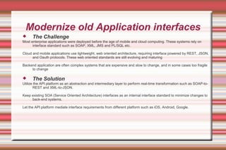 Modernize old Application interfaces
 The Challenge
Most enterprise applications were deployed before the age of mobile and cloud computing. These systems rely on
interface standard such as SOAP, XML, JMS and PL/SQL etc.
Cloud and mobile applications use lightweight, web oriented architecture, requiring interface powered by REST, JSON,
and Oauth protocols. These web oriented standards are still evolving and maturing
Backend application are often complex systems that are expensive and slow to change, and in some cases too fragile
to change
 The Solution
Utilize the API platform as an abstraction and intermediary layer to perform real-time transformation such as SOAP-to-
REST and XML-to-JSON.
Keep existing SOA (Service Oriented Architecture) interfaces as an internal interface standard to minimize changes to
back-end systems.
Let the API platform mediate interface requirements from different platform such as iOS, Android, Google.
 