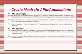 Create Mash-Up APIs/Applications
 The Challenges
The Web is no longer just a vast information resource, it is a platform: “The Programmable Web”. Enterprises and
Services Providers make available rich APIs that you can leverage to deliver business services faster and better.
Your backend SOA services are granular and transaction centric. They need to be re-factored to create new user-
centric and device specific business application
API is the new application. You need to create new APIs quickly by combining available internal and third party
resources.
 The Solution
Use the API platform to orchestrate internal and third-party APIs to create new mash-up APIs that can power new
business services and applications. Use the API platform to re-factor backend API services and data sets to be
more user centric
Do not re-invent the wheel. Save valuable and critical enterprise time by using a robust API platform to simply the
complex process
 