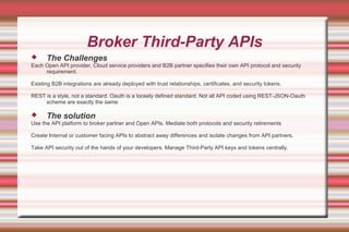 Broker Third-Party APIs
 The Challenges
Each Open API provider, Cloud service providers and B2B partner specifies their own API protocol and security
requirement.
Existing B2B integrations are already deployed with trust relationships, certificates, and security tokens.
REST is a style, not a standard. Oauth is a loosely defined standard. Not all API coded using REST-JSON-Oauth
scheme are exactly the same
 The solution
Use the API platform to broker partner and Open APIs. Mediate both protocols and security retirements
Create Internal or customer facing APIs to abstract away differences and isolate changes from API partners.
Take API security out of the hands of your developers. Manage Third-Party API keys and tokens centrally.
 