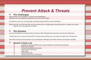 Prevent Attack & Threats
 The Challenges
Cyber attacks are increasing in volume and sophistication.
Attackers are now backed by organized crime and nation states
All systems are at risk, but especially externally exposed APIs and web interfaces.
Mobile devices are inherently less secure because they run lightweight operating systems, operate over public
networks and are easily lost of stolen.
 The Solution
Use the API platform to broker partner and Open APIs. Mediate both protocols and security retirements
Create Internal or customer facing APIs to abstract away differences and isolate changes from API partners.
Take API security out of the hands of your developers. Manage Third-Party API keys and tokens centrally.
 Hacker's Heck List
 Username, Password/PIN Code, Account Number, Social Security Number
 Intellectual Property
 Personal Identifiable Information
 Organization Information
 Open ports
 Unprotected APIs
 Tokens & Non-SSL Connections
 