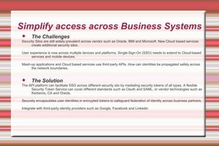 Simplify access across Business Systems
 The Challenges
Security Silos are still widely prevalent across vendor such as Oracle, IBM and Microsoft. New Cloud based services
create additional security silos.
User experience is now across multiple devices and platforms. Single-Sign-On (SSO) needs to extend to Cloud-based
services and mobile devices.
Mash-up applications and Cloud based services use third-party APIs. How can identities be propagated safely across
the network boundaries.
 The Solution
The API platform can facilitate SSO across different security silo by mediating security tokens of all types. A flexible
Security Token Service can cover different standards such as Oauth and SAML, or vendor technologies such as
Kerberos, CA and Oracle.
Securely encapsulates user identities in encrypted tokens to safeguard federation of identity across business partners.
Integrate with third-party identity providers such as Google, Facebook and Linkedin
 