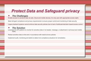 Protect Data and Safeguard privacy
 The Challenges
Enable access to sensitive data via web, Cloud and mobile devices, for only user with appropriate access rights
Meet stringent compliance and privacy requirements to ensure proper control and monitoring of data security
Legacy backend systems cannot enforce data security policies due to lack of attribute/role/claim based access control
 The Solution
Leverage the API platform to monitor for sensitive data in he header, message, or attachment in all cloud and mobile
traffic.
Redact sensitive data on-the-wire in accordance with need-to-know policies
Implement audit, monitoring and alerts to detect non-compliance situations for remediation.
 