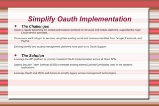Simplify Oauth Implementation
 The Challenges
Oauth is rapidly becoming the default authorization protocol for all Cloud and mobile platforms, supported by major
Cloud service providers.
Consumers want to log in to services using their existing social and business identities from Google, Facebook, and
PayPal.
Existing identify and access management platforms have poor to no Oauth Support
 The Solution
Leverage the API platform to provide consistent Oauth implementation across all Open APIs.
Deploy Security Token Services (STS) to mediate existing tokens/Cookies/Certificates used in the backend
applications.
Leverage Oauth and JSON web tokens to simplify legacy access management technologies.
 