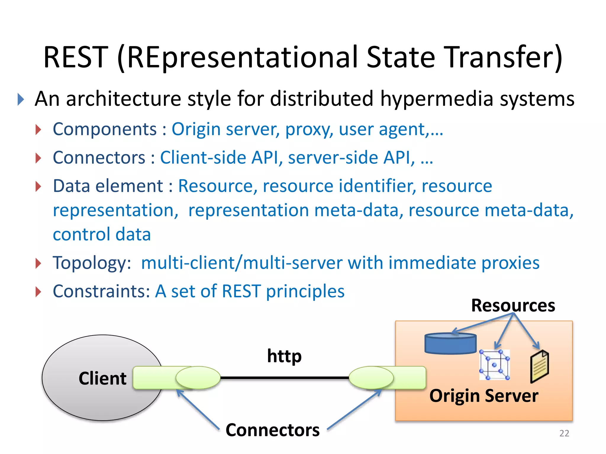REST (REpresentational State Transfer)
22
 An architecture style for distributed hypermedia systems
 Components : Origin server, proxy, user agent,…
 Connectors : Client-side API, server-side API, …
 Data element : Resource, resource identifier, resource
representation, representation meta-data, resource meta-data,
control data
 Topology: multi-client/multi-server with immediate proxies
 Constraints: A set of REST principles
Client
Origin Server
http
Connectors
Resources
 