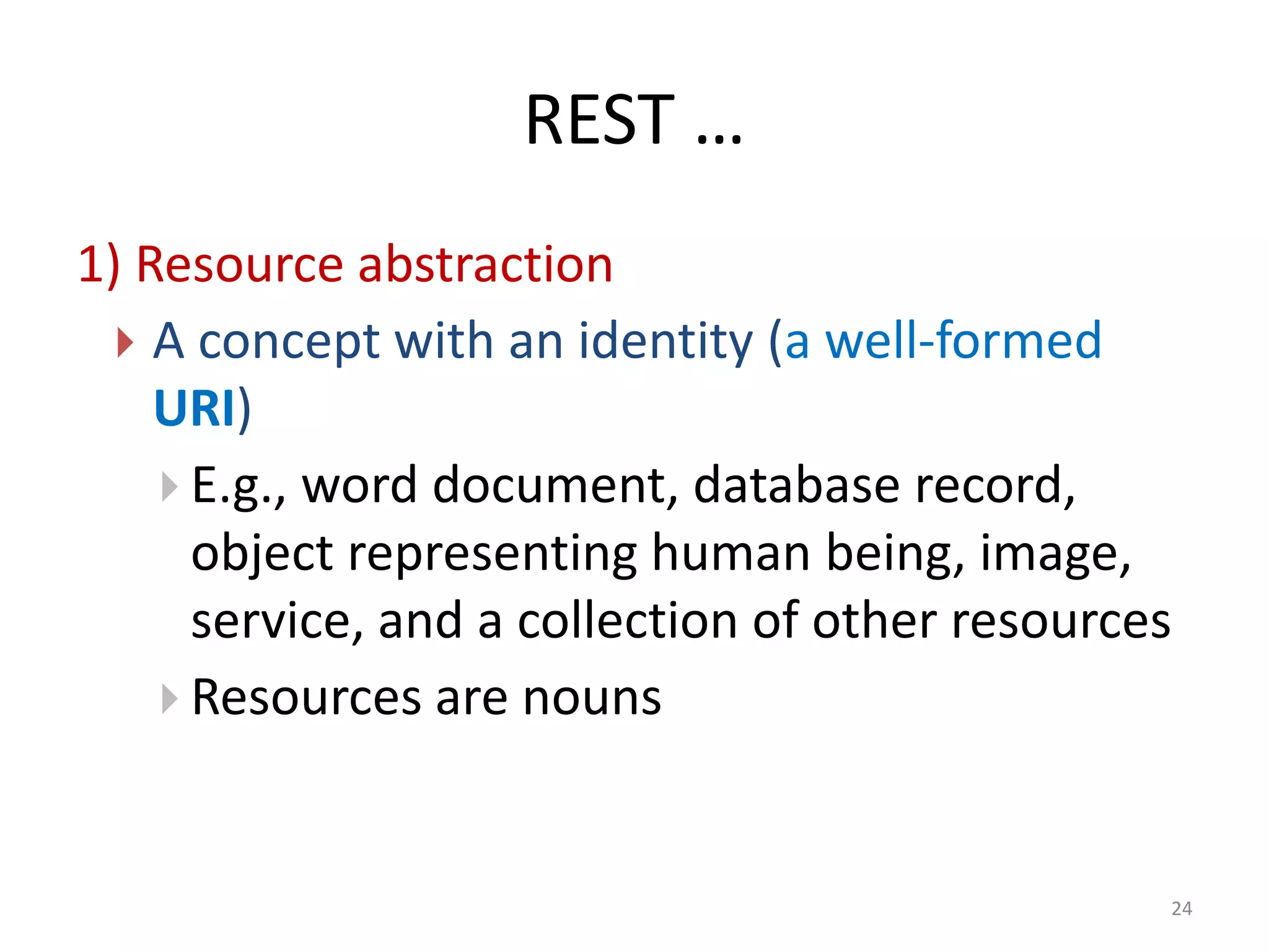 REST …
24
1) Resource abstraction
 A concept with an identity (a well-formed
URI)
 E.g., word document, database record,
object representing human being, image,
service, and a collection of other resources
 Resources are nouns
 