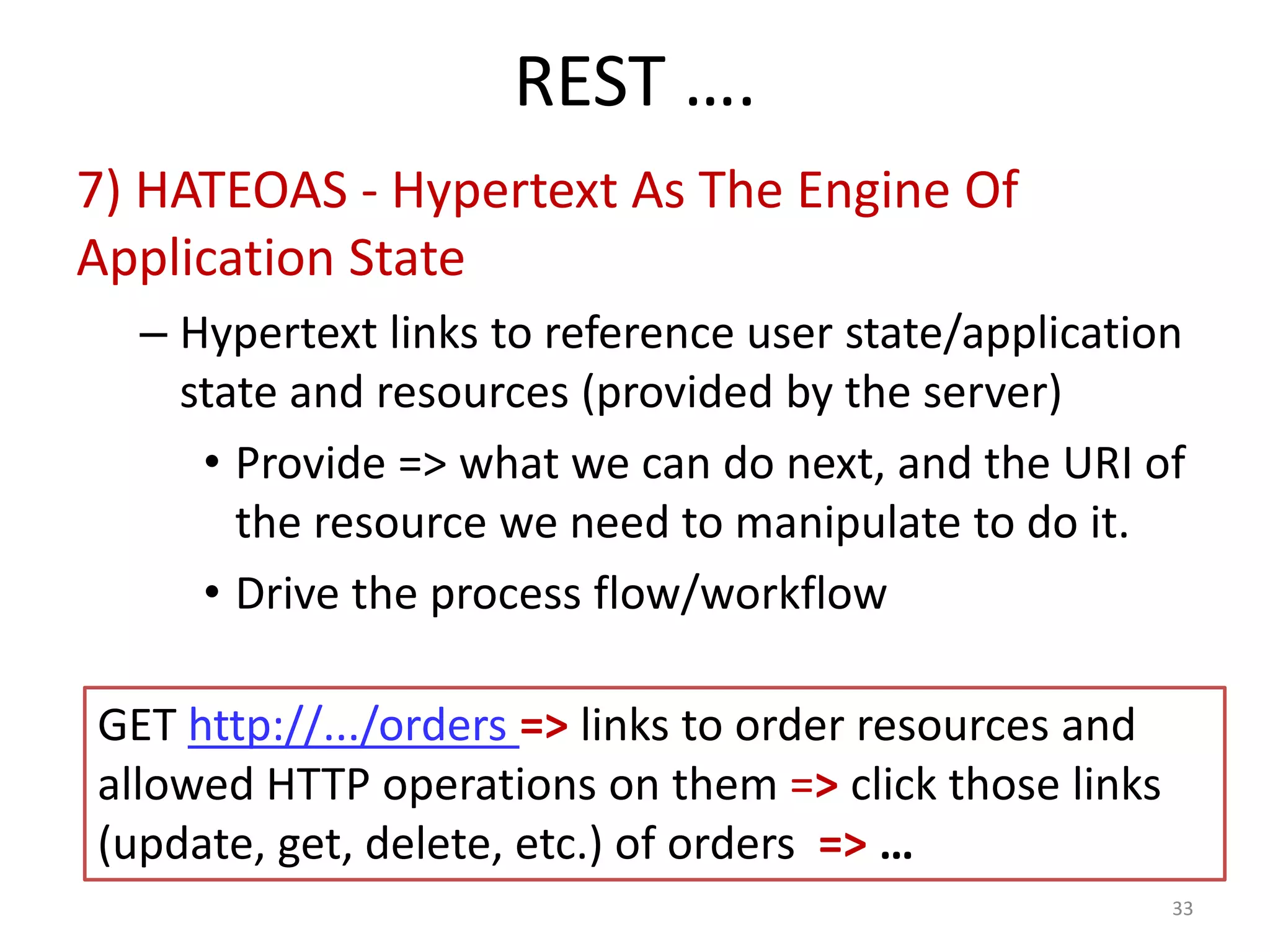 REST ….
7) HATEOAS - Hypertext As The Engine Of
Application State
– Hypertext links to reference user state/application
state and resources (provided by the server)
• Provide => what we can do next, and the URI of
the resource we need to manipulate to do it.
• Drive the process flow/workflow
33
GET http://.../orders => links to order resources and
allowed HTTP operations on them => click those links
(update, get, delete, etc.) of orders => …
 