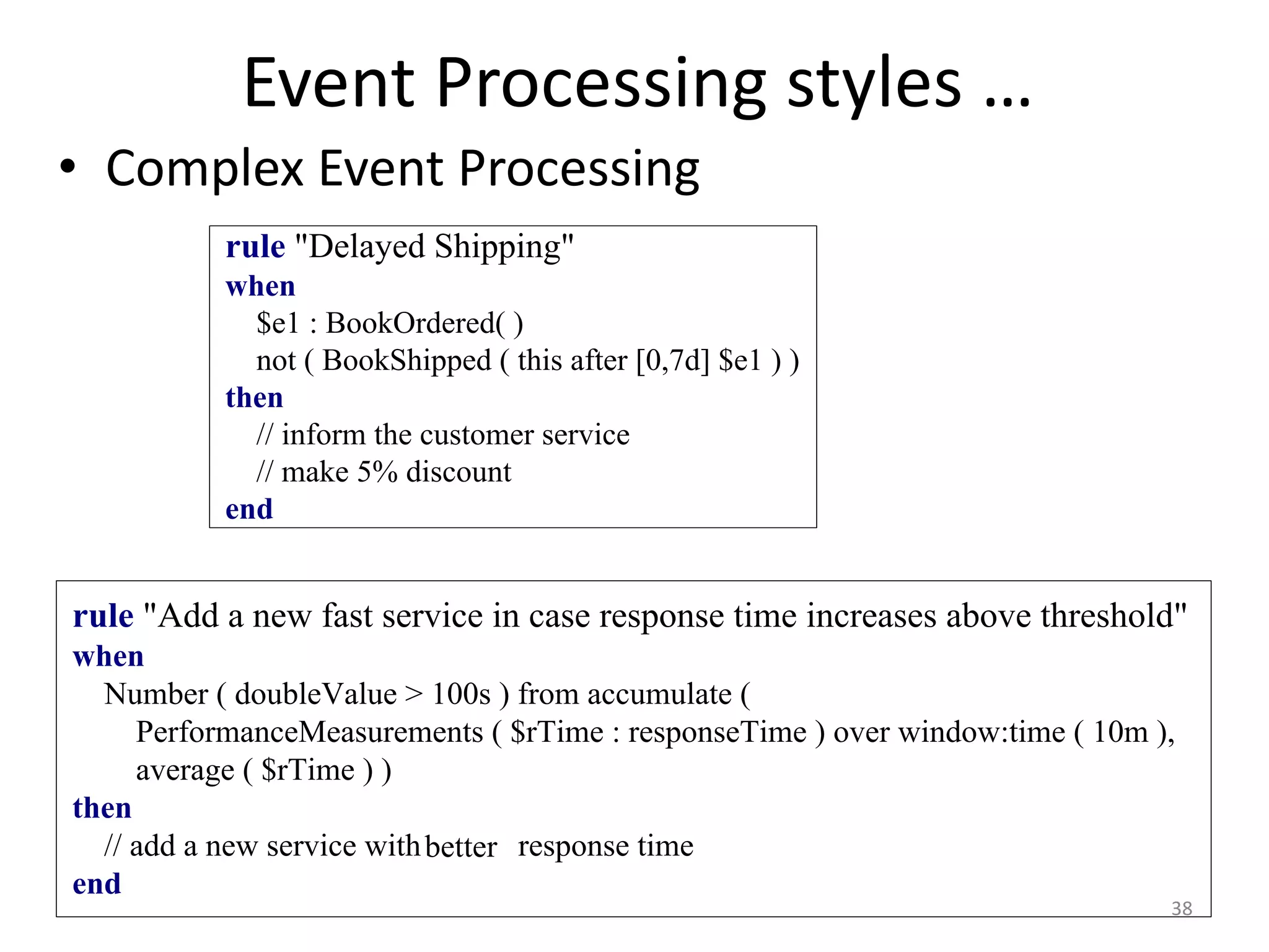 Event Processing styles …
38
• Complex Event Processing
rule "Delayed Shipping"
when
$e1 : BookOrdered( )
not ( BookShipped ( this after [0,7d] $e1 ) )
then
// inform the customer service
// make 5% discount
end
rule "Add a new fast service in case response time increases above threshold"
when
Number ( doubleValue > 100s ) from accumulate (
PerformanceMeasurements ( $rTime : responseTime ) over window:time ( 10m ),
average ( $rTime ) )
then
// add a new service with higher response time
end
better
 