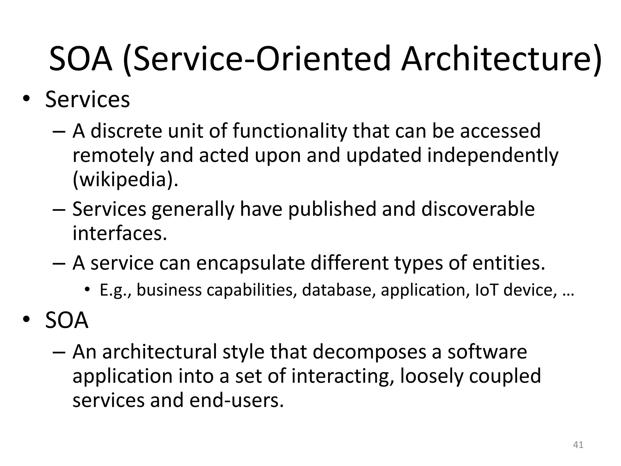 SOA (Service-Oriented Architecture)
41
• Services
– A discrete unit of functionality that can be accessed
remotely and acted upon and updated independently
(wikipedia).
– Services generally have published and discoverable
interfaces.
– A service can encapsulate different types of entities.
• E.g., business capabilities, database, application, IoT device, …
• SOA
– An architectural style that decomposes a software
application into a set of interacting, loosely coupled
services and end-users.
 