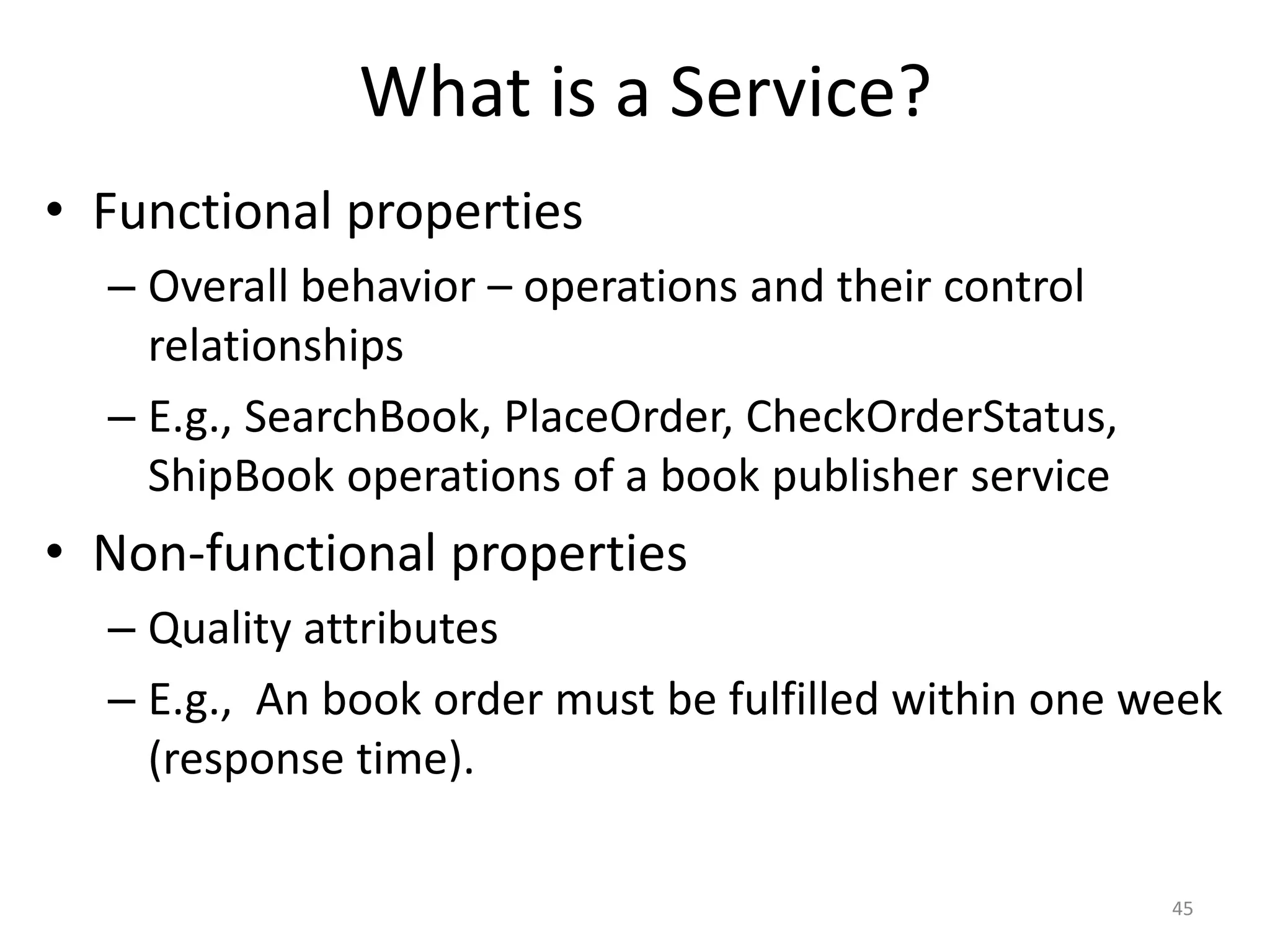 What is a Service?
45
• Functional properties
– Overall behavior – operations and their control
relationships
– E.g., SearchBook, PlaceOrder, CheckOrderStatus,
ShipBook operations of a book publisher service
• Non-functional properties
– Quality attributes
– E.g., An book order must be fulfilled within one week
(response time).
 