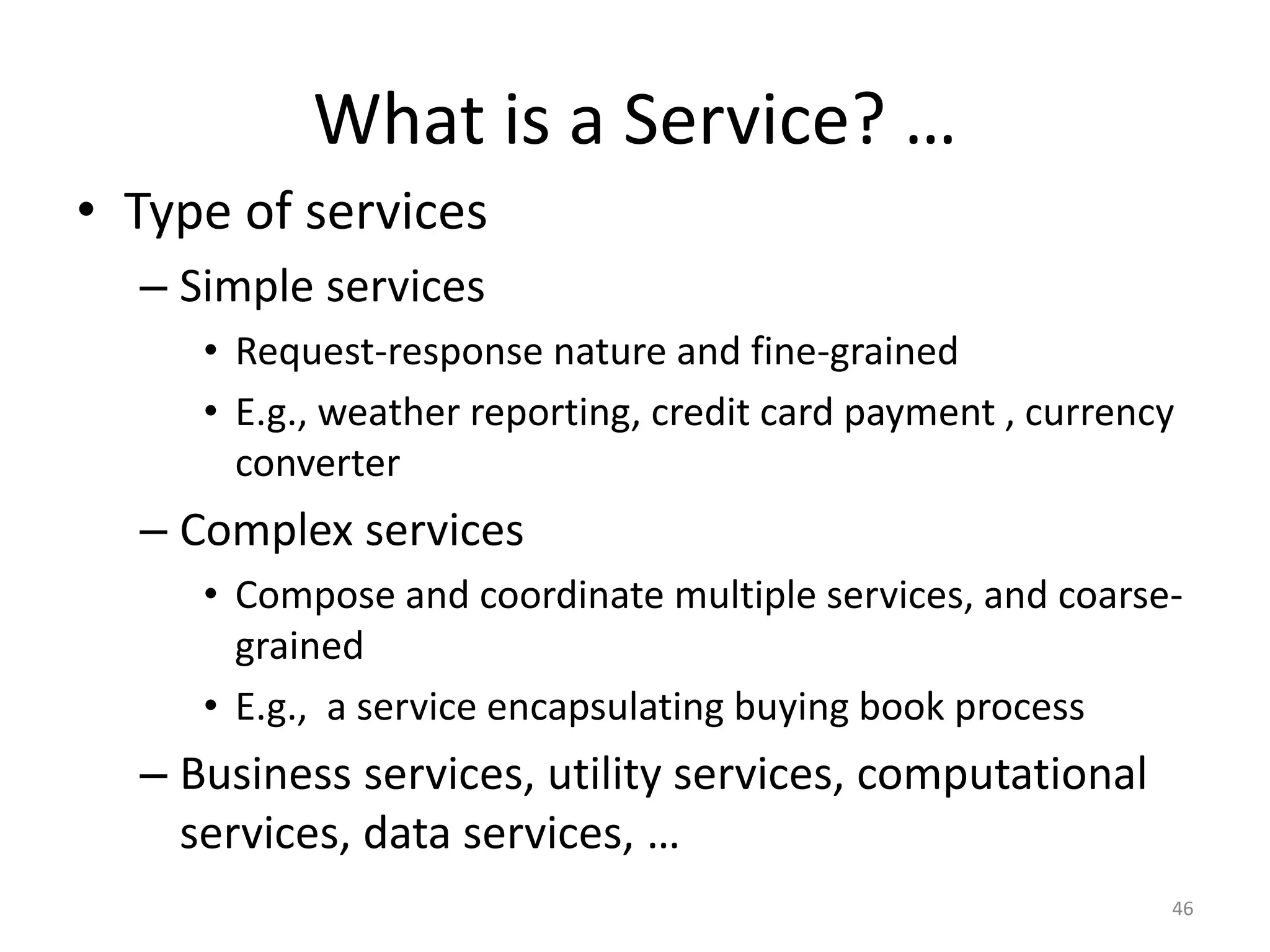 What is a Service? …
• Type of services
– Simple services
• Request-response nature and fine-grained
• E.g., weather reporting, credit card payment , currency
converter
– Complex services
• Compose and coordinate multiple services, and coarse-
grained
• E.g., a service encapsulating buying book process
– Business services, utility services, computational
services, data services, …
46
 