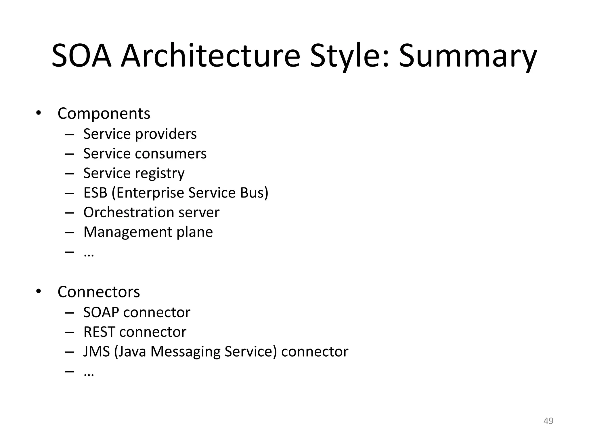 SOA Architecture Style: Summary
49
• Components
– Service providers
– Service consumers
– Service registry
– ESB (Enterprise Service Bus)
– Orchestration server
– Management plane
– …
• Connectors
– SOAP connector
– REST connector
– JMS (Java Messaging Service) connector
– …
 