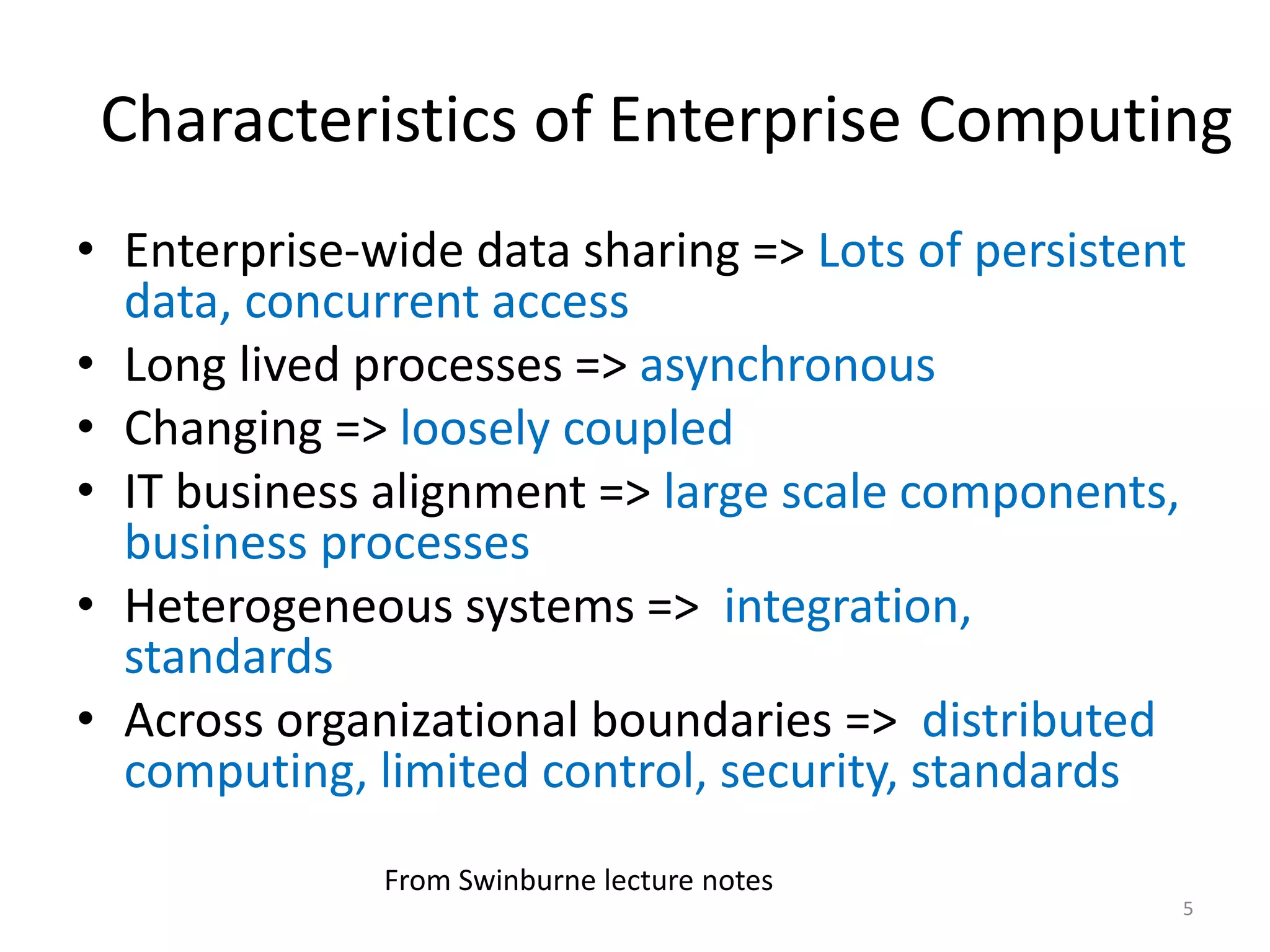 Characteristics of Enterprise Computing
• Enterprise-wide data sharing => Lots of persistent
data, concurrent access
• Long lived processes => asynchronous
• Changing => loosely coupled
• IT business alignment => large scale components,
business processes
• Heterogeneous systems => integration,
standards
• Across organizational boundaries => distributed
computing, limited control, security, standards
5
From Swinburne lecture notes
 