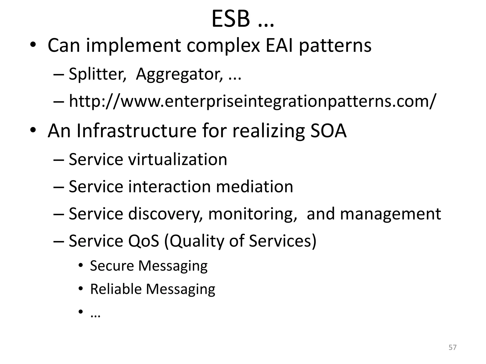ESB …
57
• Can implement complex EAI patterns
– Splitter, Aggregator, ...
– http://www.enterpriseintegrationpatterns.com/
• An Infrastructure for realizing SOA
– Service virtualization
– Service interaction mediation
– Service discovery, monitoring, and management
– Service QoS (Quality of Services)
• Secure Messaging
• Reliable Messaging
• …
 