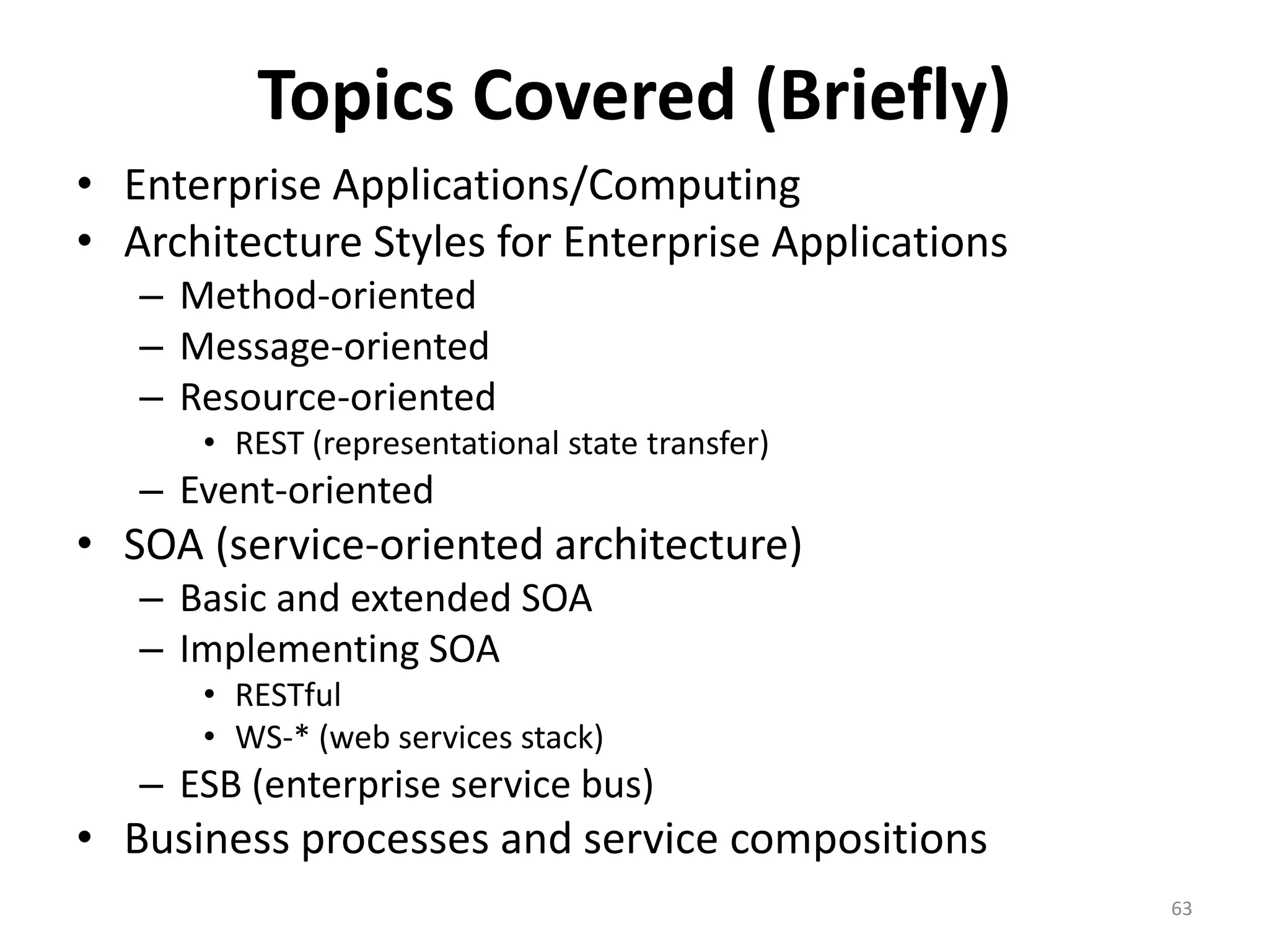 Topics Covered (Briefly)
• Enterprise Applications/Computing
• Architecture Styles for Enterprise Applications
– Method-oriented
– Message-oriented
– Resource-oriented
• REST (representational state transfer)
– Event-oriented
• SOA (service-oriented architecture)
– Basic and extended SOA
– Implementing SOA
• RESTful
• WS-* (web services stack)
– ESB (enterprise service bus)
• Business processes and service compositions
63
 
