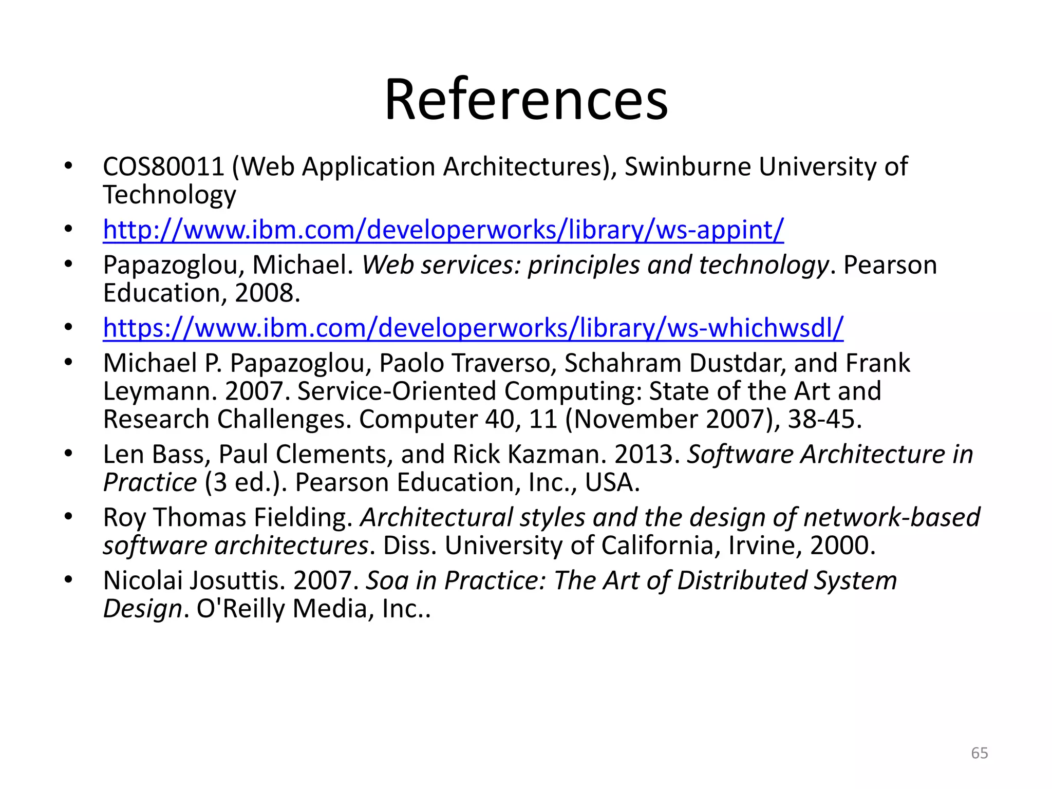 References
65
• COS80011 (Web Application Architectures), Swinburne University of
Technology
• http://www.ibm.com/developerworks/library/ws-appint/
• Papazoglou, Michael. Web services: principles and technology. Pearson
Education, 2008.
• https://www.ibm.com/developerworks/library/ws-whichwsdl/
• Michael P. Papazoglou, Paolo Traverso, Schahram Dustdar, and Frank
Leymann. 2007. Service-Oriented Computing: State of the Art and
Research Challenges. Computer 40, 11 (November 2007), 38-45.
• Len Bass, Paul Clements, and Rick Kazman. 2013. Software Architecture in
Practice (3 ed.). Pearson Education, Inc., USA.
• Roy Thomas Fielding. Architectural styles and the design of network-based
software architectures. Diss. University of California, Irvine, 2000.
• Nicolai Josuttis. 2007. Soa in Practice: The Art of Distributed System
Design. O'Reilly Media, Inc..
 