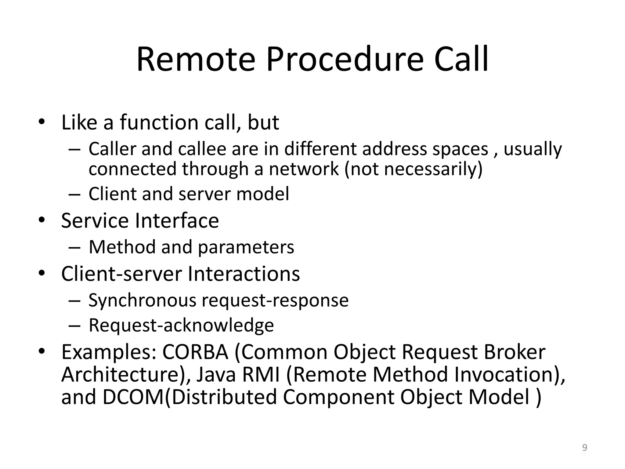 Remote Procedure Call
• Like a function call, but
– Caller and callee are in different address spaces , usually
connected through a network (not necessarily)
– Client and server model
• Service Interface
– Method and parameters
• Client-server Interactions
– Synchronous request-response
– Request-acknowledge
• Examples: CORBA (Common Object Request Broker
Architecture), Java RMI (Remote Method Invocation),
and DCOM(Distributed Component Object Model )
9
 