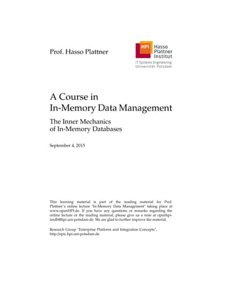 Prof. Hasso Plattner
A Course in
In-Memory Data Management
The Inner Mechanics
of In-Memory Databases
September 4, 2015
This learning material is part of the reading material for Prof.
Plattner’s online lecture "In-Memory Data Management" taking place at
www.openHPI.de. If you have any questions or remarks regarding the
online lecture or the reading material, please give us a note at openhpi-
imdb@hpi.uni-potsdam.de. We are glad to further improve the material.
Research Group "Enterprise Platform and Integration Concepts",
http://epic.hpi.uni-potsdam.de
 