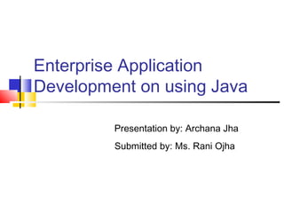 Enterprise Application
Development on using Java
Presentation by: Archana Jha
Submitted by: Ms. Rani Ojha
 