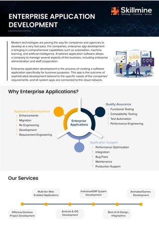 Modern technologies are paving the way for companies and agencies to
develop at a very fast pace. For companies, enterprise app development
is bringing in comprehensive capabilities such as automation, machine
learning, and artificial intelligence. A tailored application software allows
a company to manage several aspects of the business, including enterprise
administration and staff cooperation.
Enterprise application development is the process of creating a software
application specifically for business purposes. This app is the outcome of
sophisticated development tailored to the specific needs of the companies’
requirements, and all system apps are connected to the cloud network.
Enhancements
Migration
Re Engineering
Development
Requirement Engineering
ENTERPRISE APPLICATION
DEVELOPMENT
Technology Consulting Services
Skillmine
Why Enterprise Applications?
Our Services
Application Support
Functional Testing
Compatibility Testing
Test Automation
Performance Engineering
Application Development
Quality Assurance
Performance Optimization
Integration
Bug Fixes
Maintenance
Production Support
Enterprise
Applications
Offshore/Onshore
Project Development
Multi-tier Web
Enabled Applications
Android & iOS
Development
Individual/ERP System
Development
Best of UI Design,
infographics
Animated/Games
Development
 