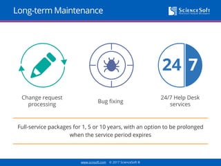 www.scnsoft.com © 2017 ScienceSoft ®
Long-term Maintenance
Full-service packages for 1, 5 or 10 years, with an option to be prolonged
when the service period expires
Change request
processing
Bug fixing
24/7 Help Desk
services
 